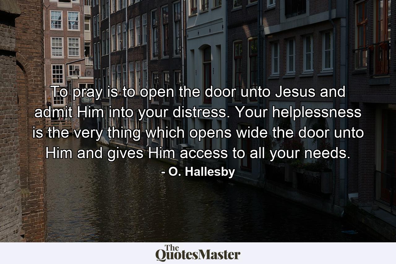 To pray is to open the door unto Jesus and admit Him into your distress. Your helplessness is the very thing which opens wide the door unto Him and gives Him access to all your needs. - Quote by O. Hallesby