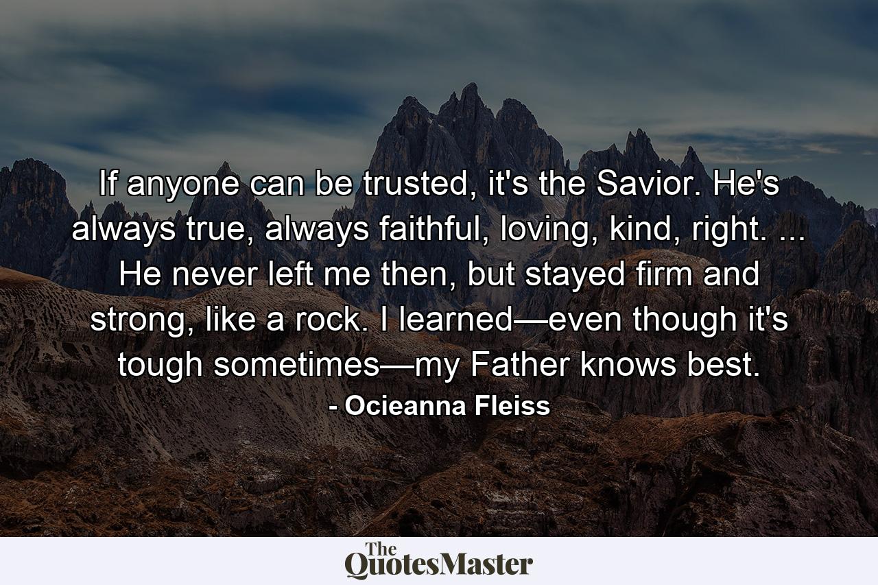 If anyone can be trusted, it's the Savior. He's always true, always faithful, loving, kind, right. ... He never left me then, but stayed firm and strong, like a rock. I learned—even though it's tough sometimes—my Father knows best. - Quote by Ocieanna Fleiss