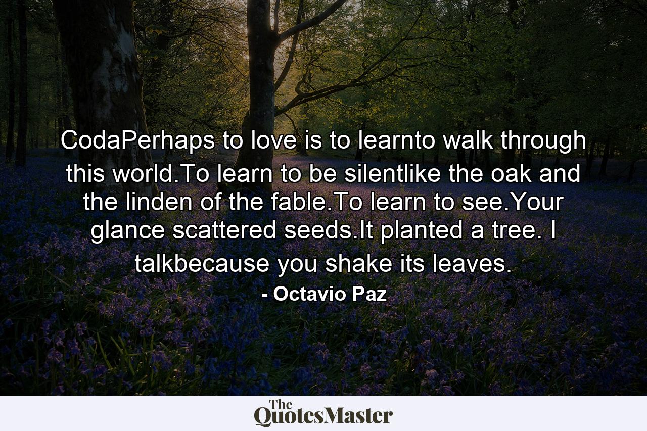 CodaPerhaps to love is to learnto walk through this world.To learn to be silentlike the oak and the linden of the fable.To learn to see.Your glance scattered seeds.It planted a tree. I talkbecause you shake its leaves. - Quote by Octavio Paz