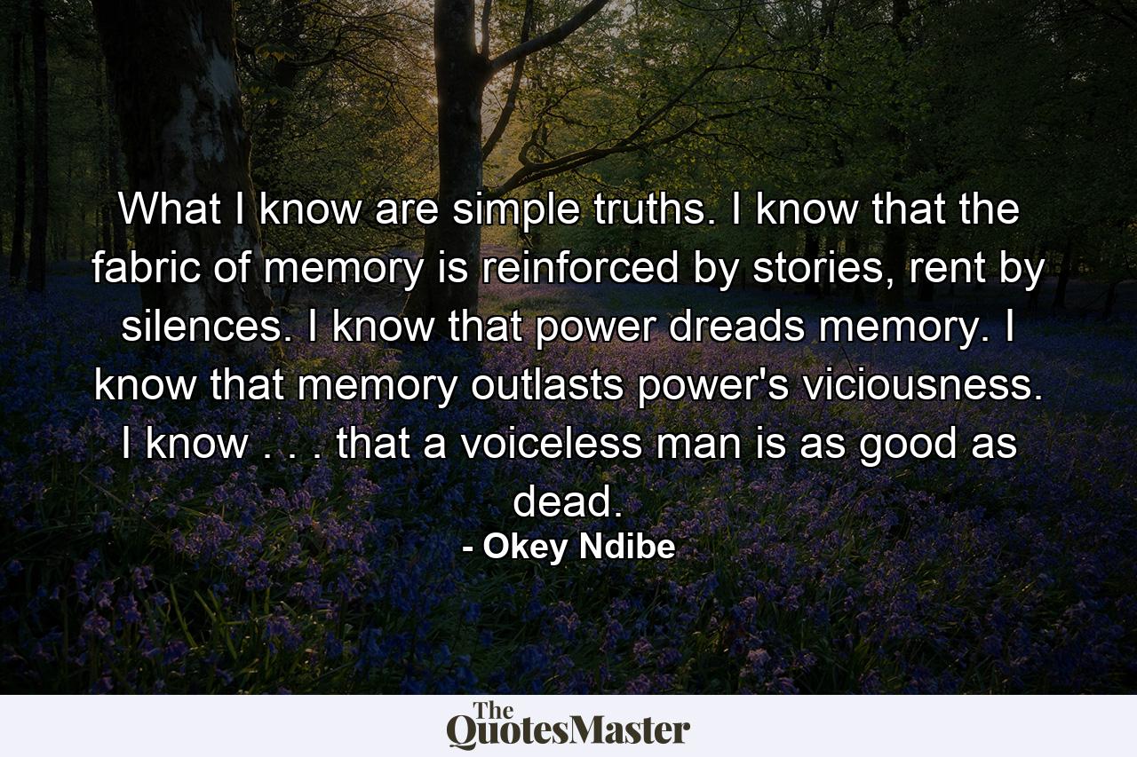 What I know are simple truths. I know that the fabric of memory is reinforced by stories, rent by silences. I know that power dreads memory. I know that memory outlasts power's viciousness. I know . . . that a voiceless man is as good as dead. - Quote by Okey Ndibe