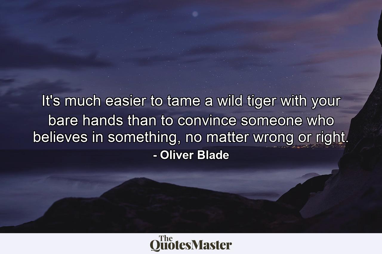 It's much easier to tame a wild tiger with your bare hands than to convince someone who believes in something, no matter wrong or right. - Quote by Oliver Blade