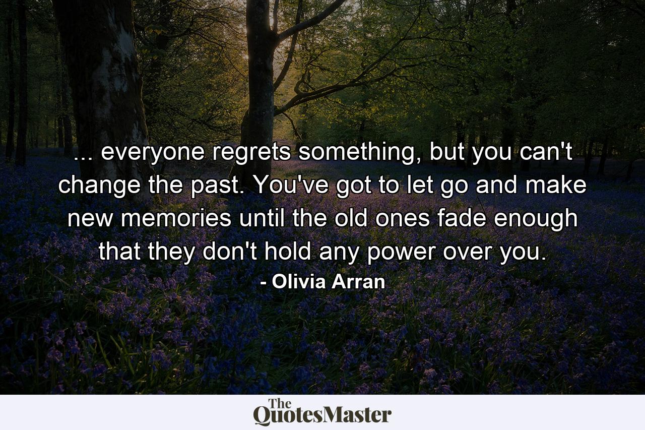 ... everyone regrets something, but you can't change the past. You've got to let go and make new memories until the old ones fade enough that they don't hold any power over you. - Quote by Olivia Arran