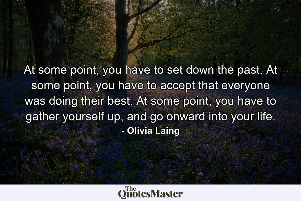 At some point, you have to set down the past. At some point, you have to accept that everyone was doing their best. At some point, you have to gather yourself up, and go onward into your life. - Quote by Olivia Laing