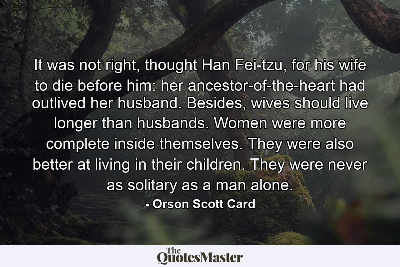 It was not right, thought Han Fei-tzu, for his wife to die before him: her ancestor-of-the-heart had outlived her husband. Besides, wives should live longer than husbands. Women were more complete inside themselves. They were also better at living in their children. They were never as solitary as a man alone. - Quote by Orson Scott Card