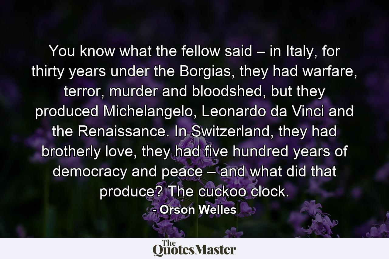 You know what the fellow said – in Italy, for thirty years under the Borgias, they had warfare, terror, murder and bloodshed, but they produced Michelangelo, Leonardo da Vinci and the Renaissance. In Switzerland, they had brotherly love, they had five hundred years of democracy and peace – and what did that produce? The cuckoo clock. - Quote by Orson Welles