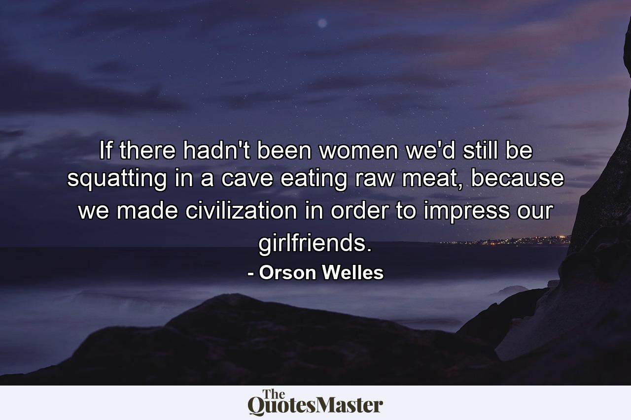 If there hadn't been women we'd still be squatting in a cave eating raw meat, because we made civilization in order to impress our girlfriends. - Quote by Orson Welles