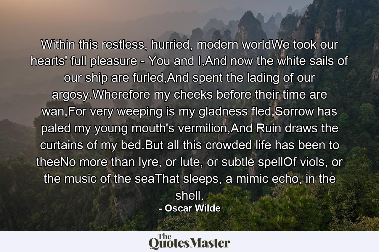 Within this restless, hurried, modern worldWe took our hearts' full pleasure - You and I,And now the white sails of our ship are furled,And spent the lading of our argosy.Wherefore my cheeks before their time are wan,For very weeping is my gladness fled,Sorrow has paled my young mouth's vermilion,And Ruin draws the curtains of my bed.But all this crowded life has been to theeNo more than lyre, or lute, or subtle spellOf viols, or the music of the seaThat sleeps, a mimic echo, in the shell. - Quote by Oscar Wilde