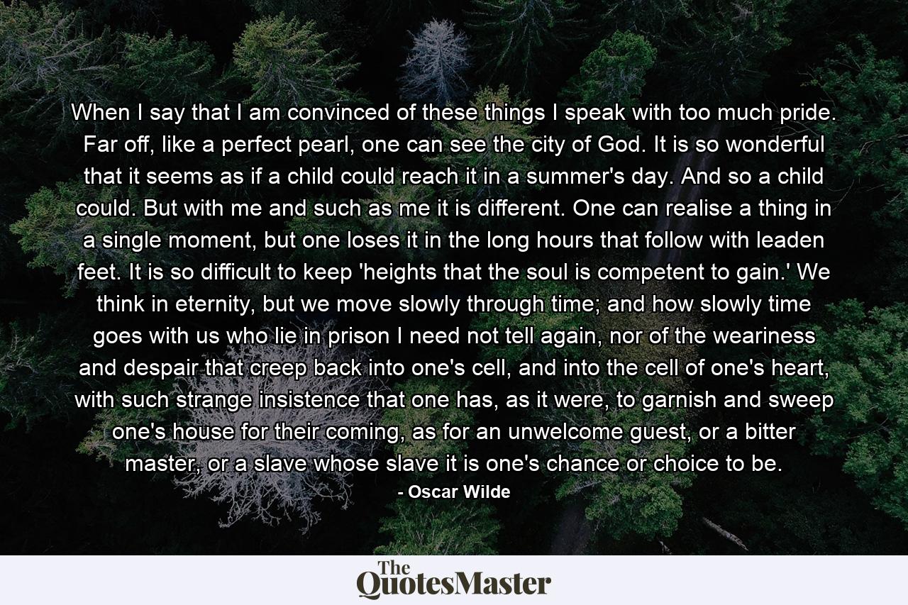 When I say that I am convinced of these things I speak with too much pride. Far off, like a perfect pearl, one can see the city of God. It is so wonderful that it seems as if a child could reach it in a summer's day. And so a child could. But with me and such as me it is different. One can realise a thing in a single moment, but one loses it in the long hours that follow with leaden feet. It is so difficult to keep 'heights that the soul is competent to gain.' We think in eternity, but we move slowly through time; and how slowly time goes with us who lie in prison I need not tell again, nor of the weariness and despair that creep back into one's cell, and into the cell of one's heart, with such strange insistence that one has, as it were, to garnish and sweep one's house for their coming, as for an unwelcome guest, or a bitter master, or a slave whose slave it is one's chance or choice to be. - Quote by Oscar Wilde
