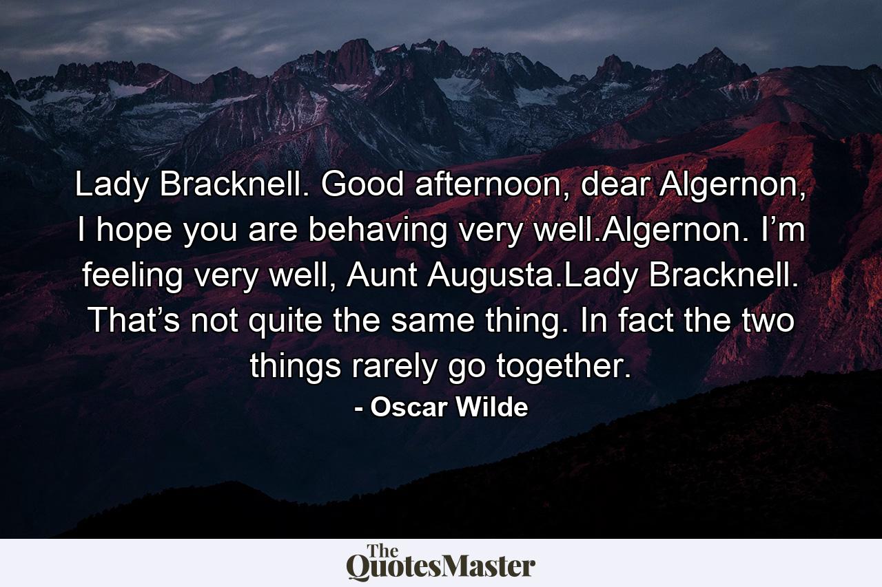 Lady Bracknell. Good afternoon, dear Algernon, I hope you are behaving very well.Algernon. I’m feeling very well, Aunt Augusta.Lady Bracknell. That’s not quite the same thing. In fact the two things rarely go together. - Quote by Oscar Wilde