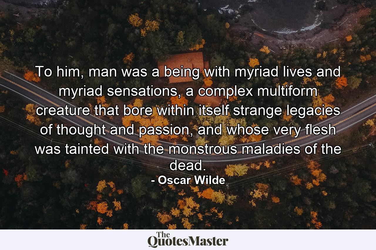 To him, man was a being with myriad lives and myriad sensations, a complex multiform creature that bore within itself strange legacies of thought and passion, and whose very flesh was tainted with the monstrous maladies of the dead. - Quote by Oscar Wilde