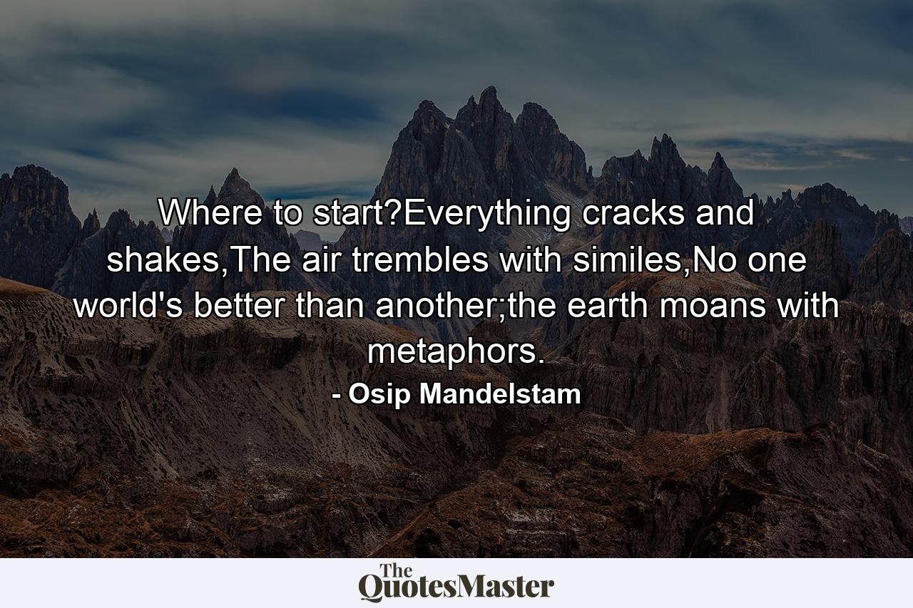 Where to start?Everything cracks and shakes,The air trembles with similes,No one world's better than another;the earth moans with metaphors. - Quote by Osip Mandelstam