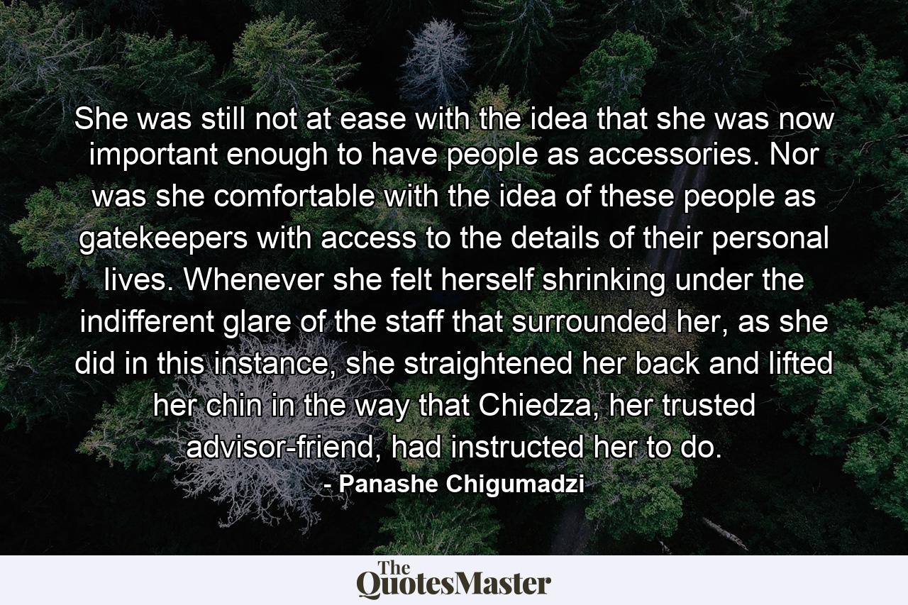 She was still not at ease with the idea that she was now important enough to have people as accessories. Nor was she comfortable with the idea of these people as gatekeepers with access to the details of their personal lives. Whenever she felt herself shrinking under the indifferent glare of the staff that surrounded her, as she did in this instance, she straightened her back and lifted her chin in the way that Chiedza, her trusted advisor-friend, had instructed her to do. - Quote by Panashe Chigumadzi