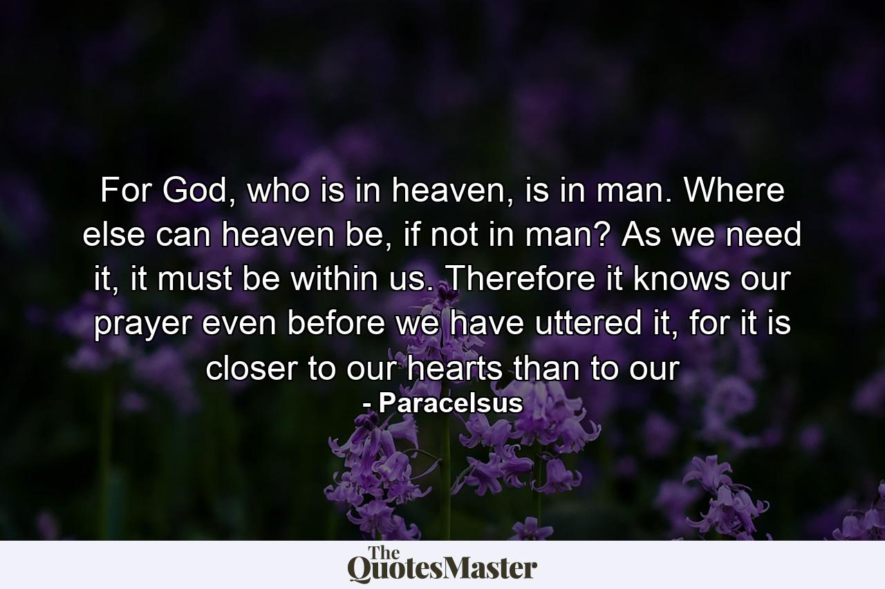 For God, who is in heaven, is in man. Where else can heaven be, if not in man? As we need it, it must be within us. Therefore it knows our prayer even before we have uttered it, for it is closer to our hearts than to our - Quote by Paracelsus