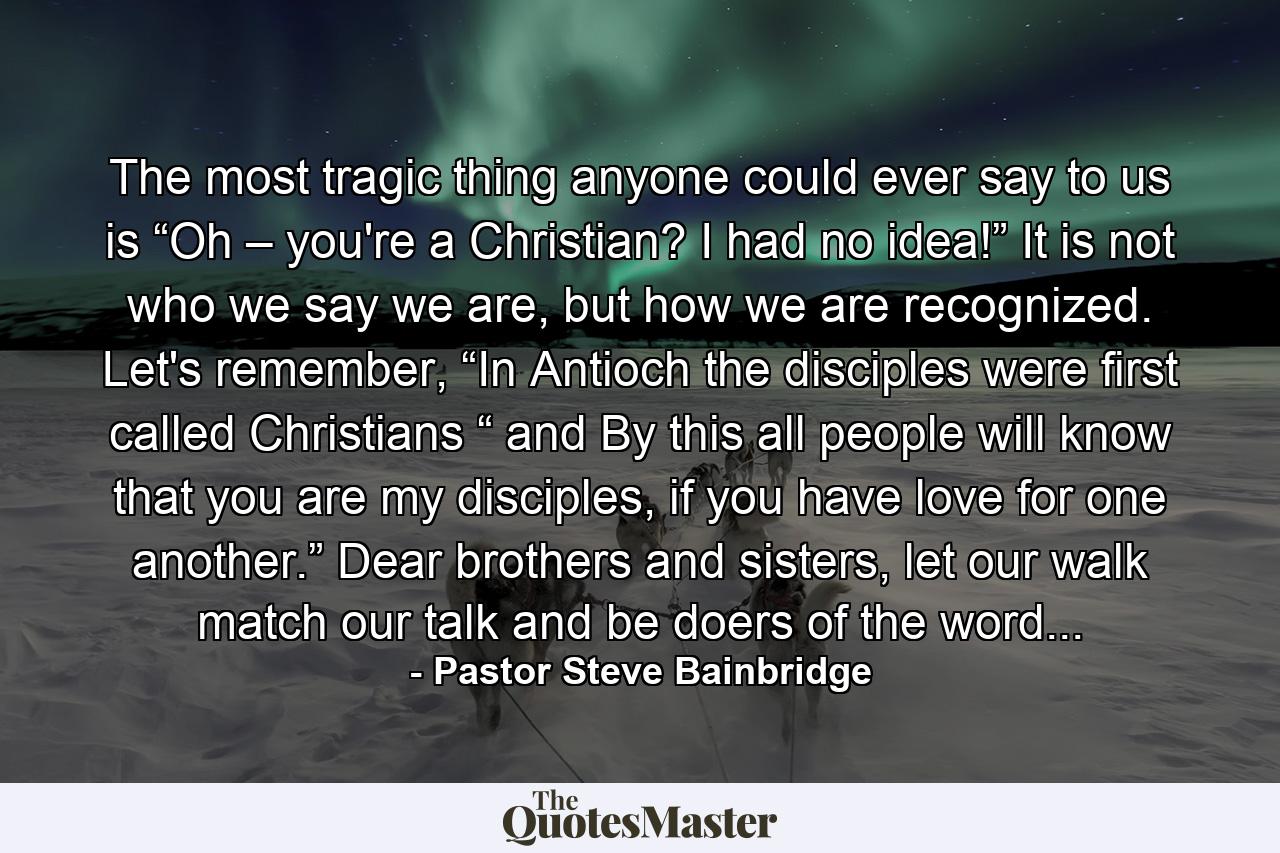 The most tragic thing anyone could ever say to us is “Oh – you're a Christian? I had no idea!” It is not who we say we are, but how we are recognized. Let's remember, “In Antioch the disciples were first called Christians “ and By this all people will know that you are my disciples, if you have love for one another.” Dear brothers and sisters, let our walk match our talk and be doers of the word... - Quote by Pastor Steve Bainbridge