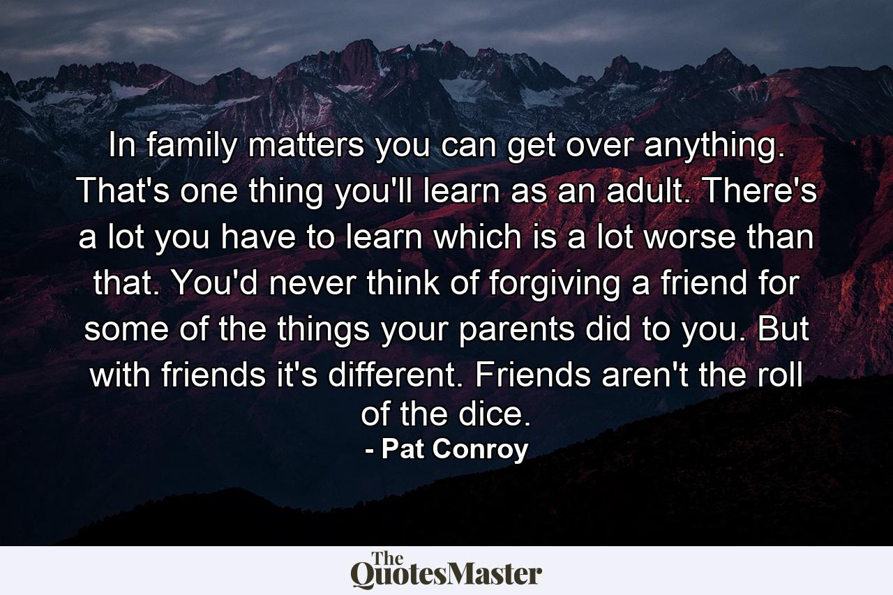 In family matters you can get over anything. That's one thing you'll learn as an adult. There's a lot you have to learn which is a lot worse than that. You'd never think of forgiving a friend for some of the things your parents did to you. But with friends it's different. Friends aren't the roll of the dice. - Quote by Pat Conroy