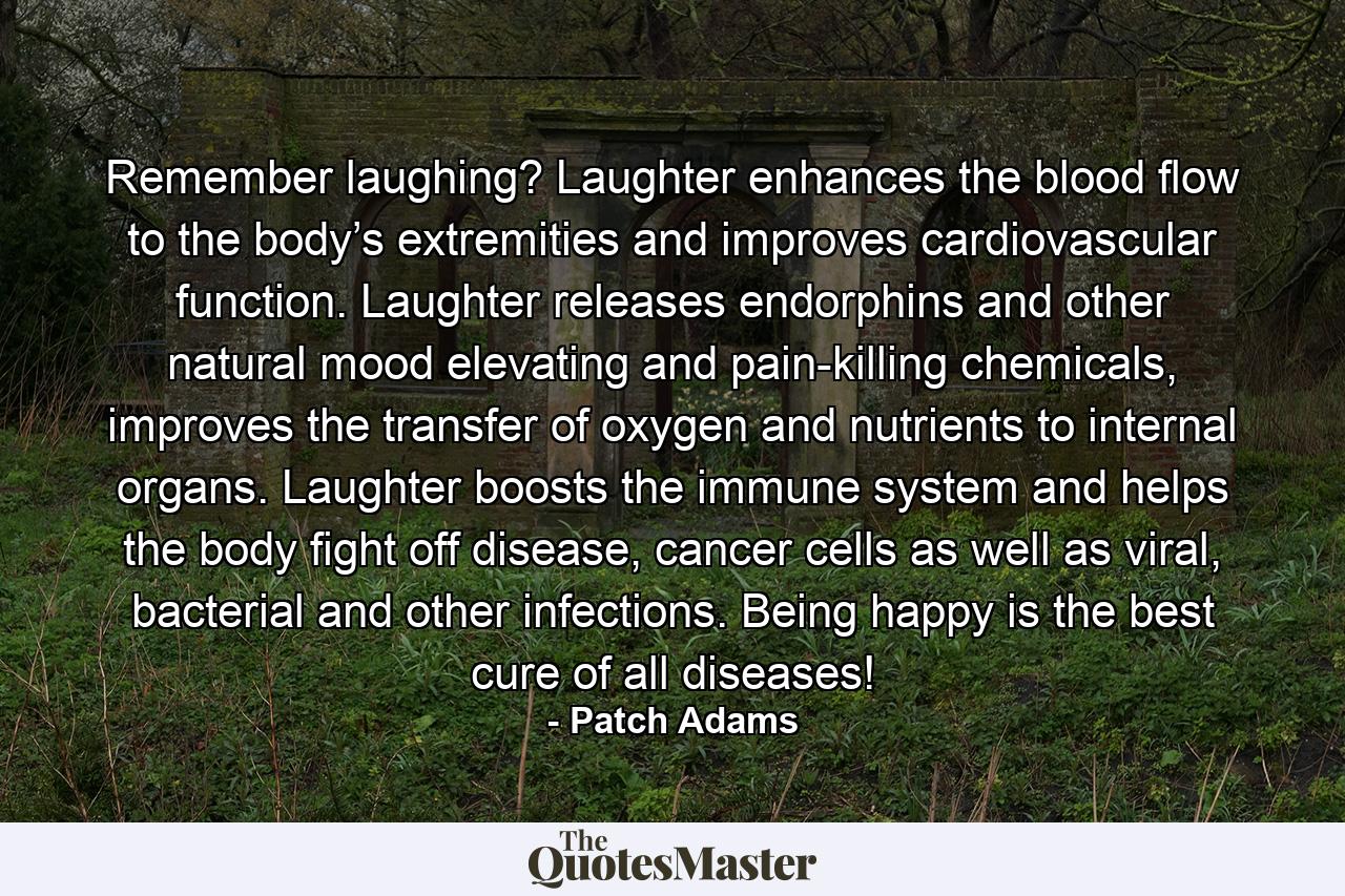 Remember laughing? Laughter enhances the blood flow to the body’s extremities and improves cardiovascular function. Laughter releases endorphins and other natural mood elevating and pain-killing chemicals, improves the transfer of oxygen and nutrients to internal organs. Laughter boosts the immune system and helps the body fight off disease, cancer cells as well as viral, bacterial and other infections. Being happy is the best cure of all diseases! - Quote by Patch Adams