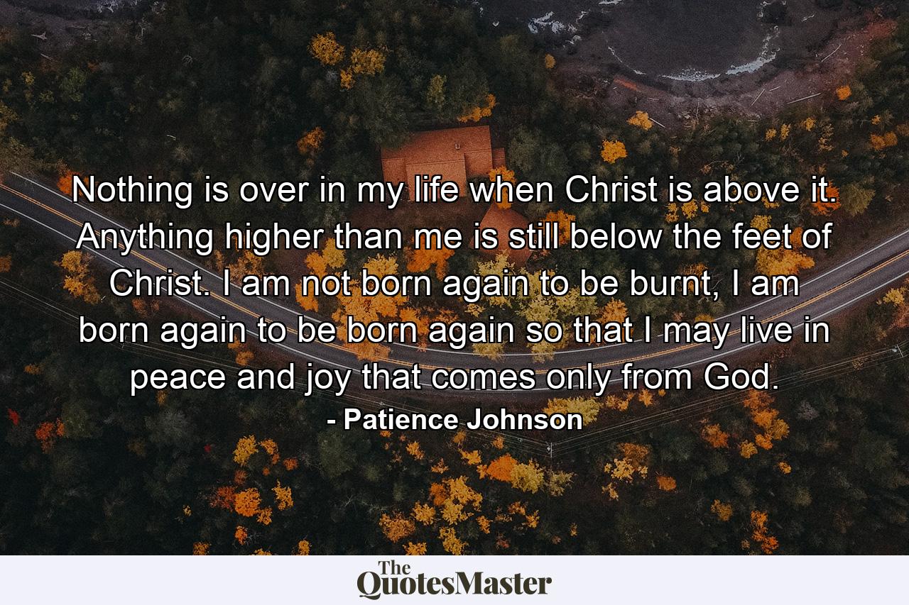 Nothing is over in my life when Christ is above it. Anything higher than me is still below the feet of Christ. I am not born again to be burnt, I am born again to be born again so that I may live in peace and joy that comes only from God. - Quote by Patience Johnson