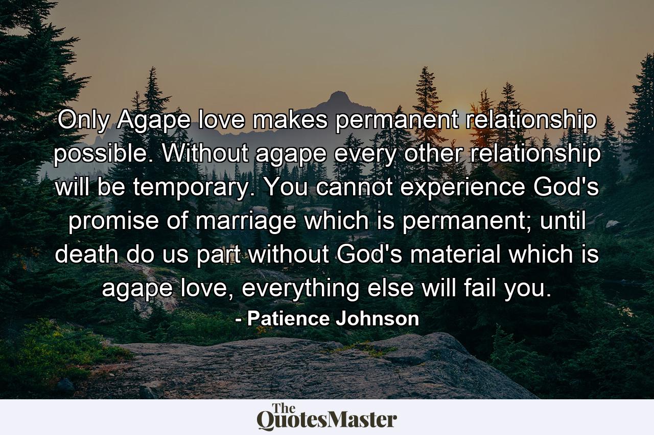 Only Agape love makes permanent relationship possible. Without agape every other relationship will be temporary. You cannot experience God's promise of marriage which is permanent; until death do us part without God's material which is agape love, everything else will fail you. - Quote by Patience Johnson