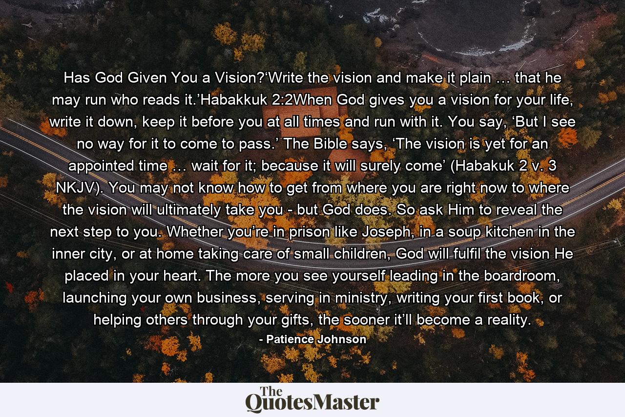 Has God Given You a Vision?‘Write the vision and make it plain … that he may run who reads it.’Habakkuk 2:2When God gives you a vision for your life, write it down, keep it before you at all times and run with it. You say, ‘But I see no way for it to come to pass.’ The Bible says, ‘The vision is yet for an appointed time … wait for it; because it will surely come’ (Habakuk 2 v. 3 NKJV). You may not know how to get from where you are right now to where the vision will ultimately take you - but God does. So ask Him to reveal the next step to you. Whether you’re in prison like Joseph, in a soup kitchen in the inner city, or at home taking care of small children, God will fulfil the vision He placed in your heart. The more you see yourself leading in the boardroom, launching your own business, serving in ministry, writing your first book, or helping others through your gifts, the sooner it’ll become a reality. - Quote by Patience Johnson