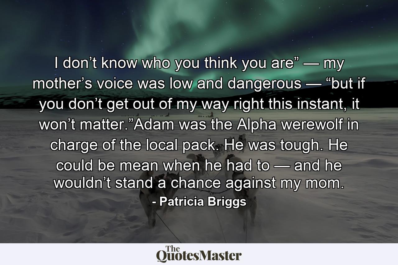 I don’t know who you think you are” — my mother’s voice was low and dangerous — “but if you don’t get out of my way right this instant, it won’t matter.”Adam was the Alpha werewolf in charge of the local pack. He was tough. He could be mean when he had to — and he wouldn’t stand a chance against my mom. - Quote by Patricia Briggs