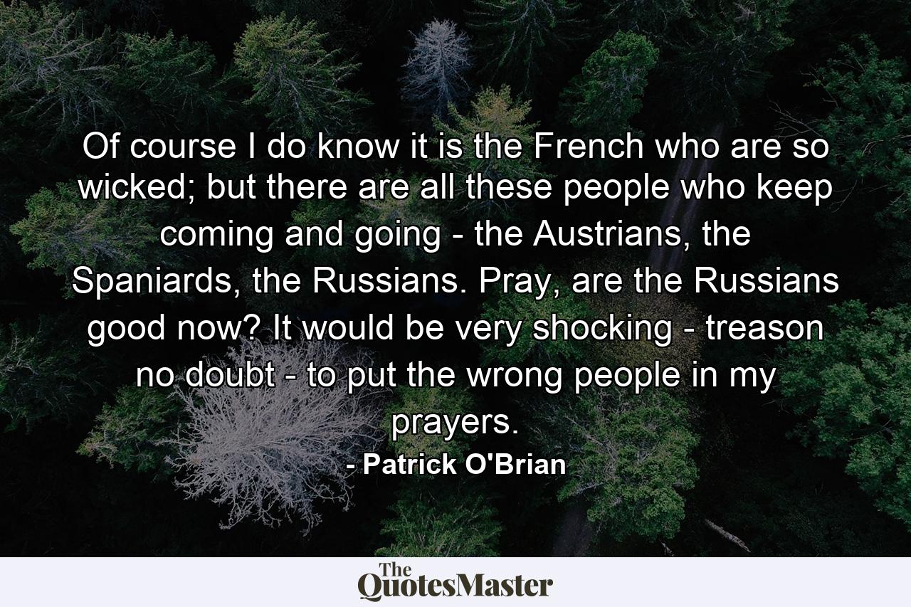 Of course I do know it is the French who are so wicked; but there are all these people who keep coming and going - the Austrians, the Spaniards, the Russians. Pray, are the Russians good now? It would be very shocking - treason no doubt - to put the wrong people in my prayers. - Quote by Patrick O'Brian