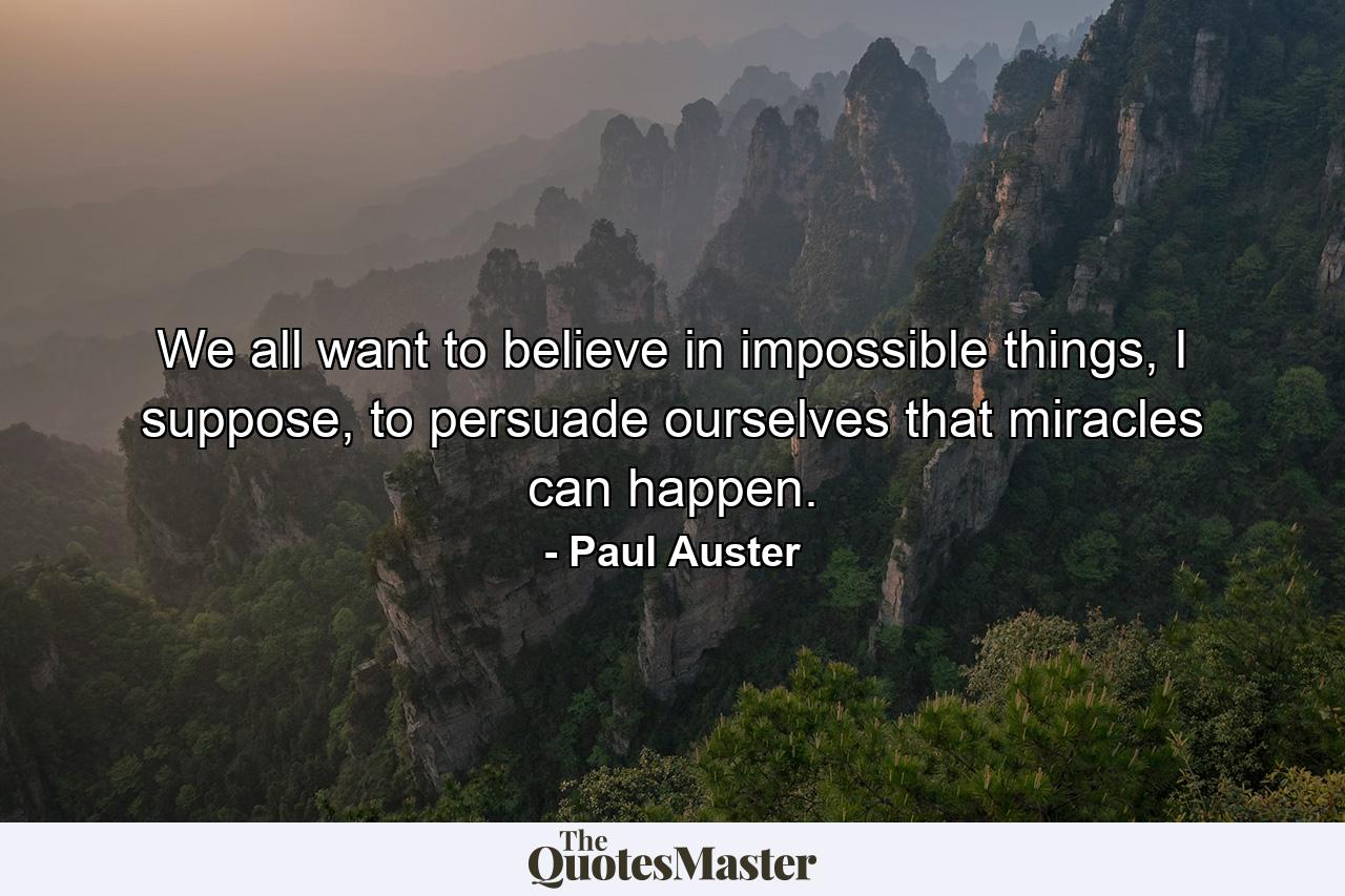 We all want to believe in impossible things, I suppose, to persuade ourselves that miracles can happen. - Quote by Paul Auster