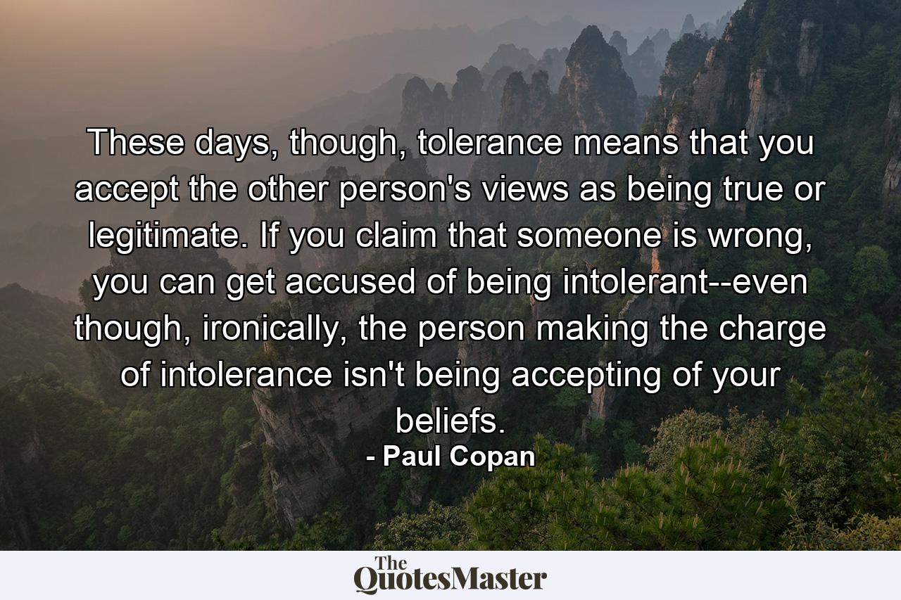 These days, though, tolerance means that you accept the other person's views as being true or legitimate. If you claim that someone is wrong, you can get accused of being intolerant--even though, ironically, the person making the charge of intolerance isn't being accepting of your beliefs. - Quote by Paul Copan