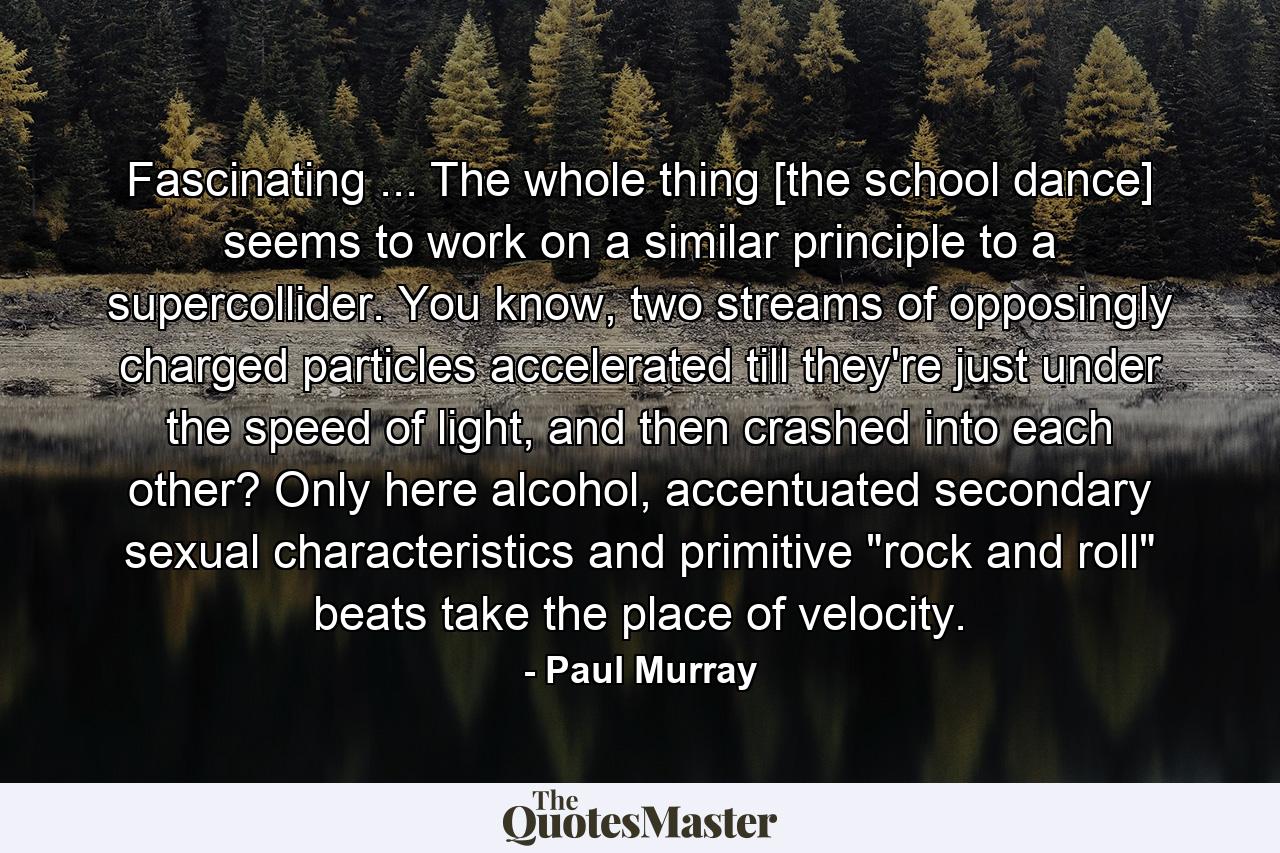 Fascinating ... The whole thing [the school dance] seems to work on a similar principle to a supercollider. You know, two streams of opposingly charged particles accelerated till they're just under the speed of light, and then crashed into each other? Only here alcohol, accentuated secondary sexual characteristics and primitive 