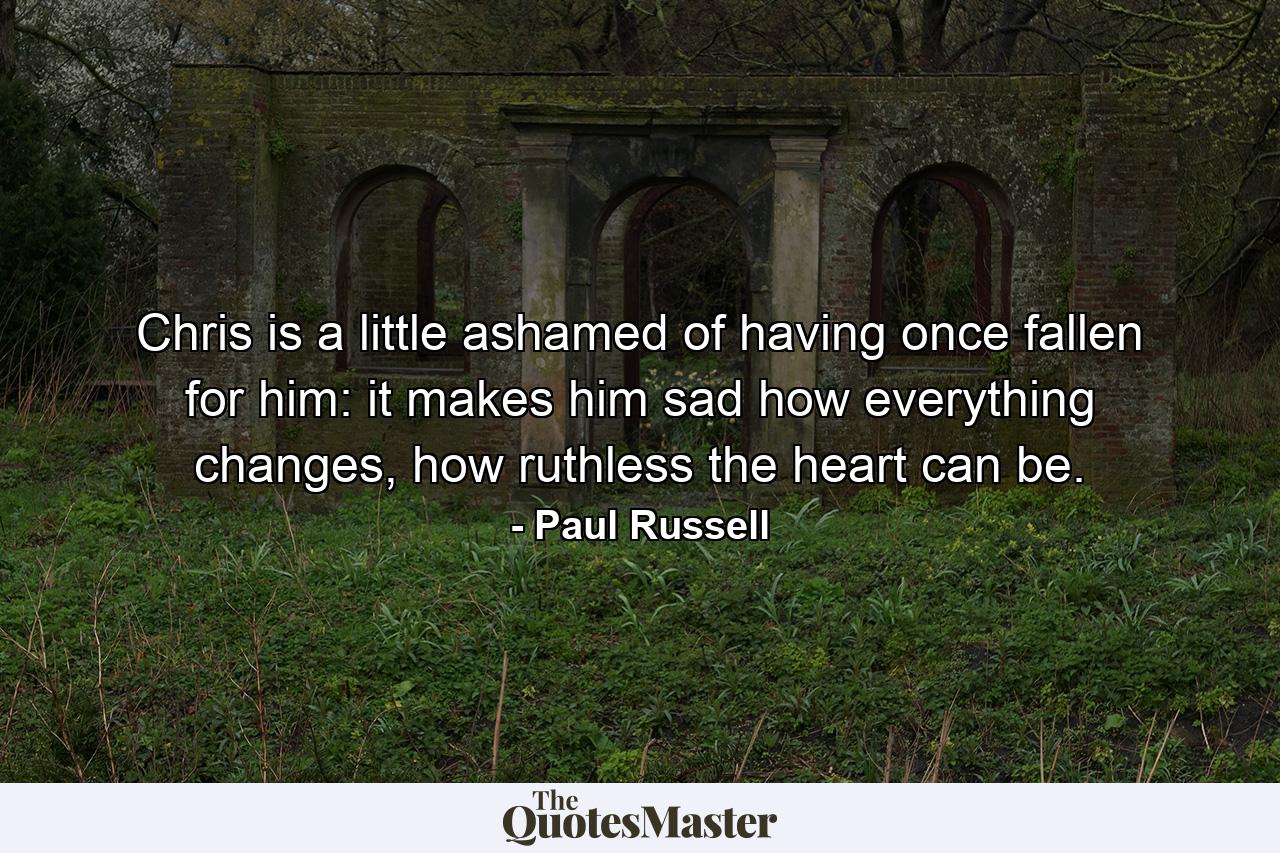 Chris is a little ashamed of having once fallen for him: it makes him sad how everything changes, how ruthless the heart can be. - Quote by Paul Russell