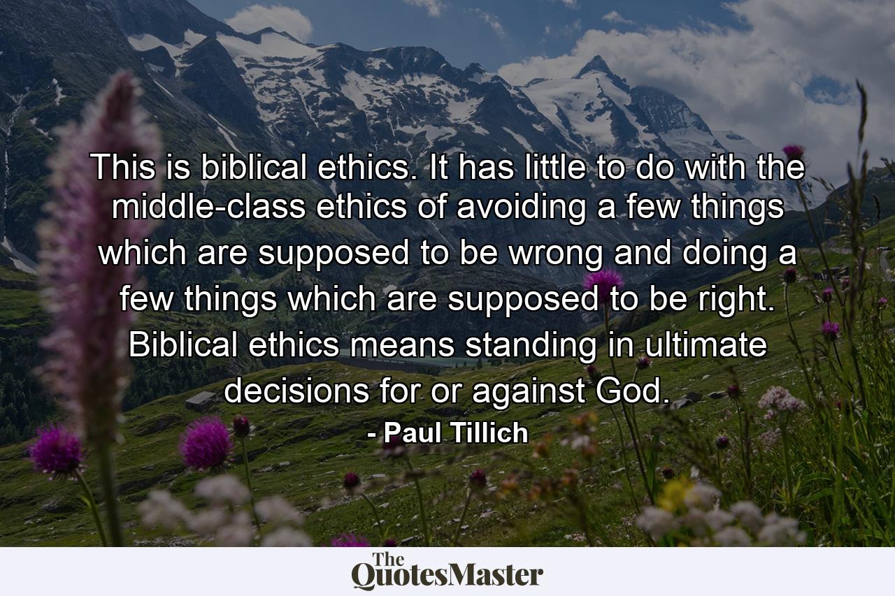 This is biblical ethics. It has little to do with the middle-class ethics of avoiding a few things which are supposed to be wrong and doing a few things which are supposed to be right. Biblical ethics means standing in ultimate decisions for or against God. - Quote by Paul Tillich