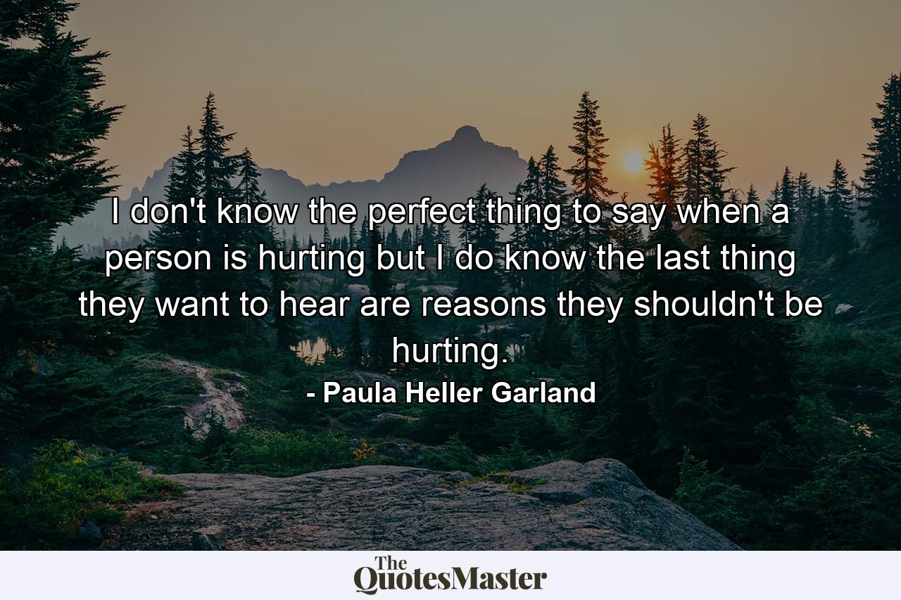 I don't know the perfect thing to say when a person is hurting but I do know the last thing they want to hear are reasons they shouldn't be hurting. - Quote by Paula Heller Garland