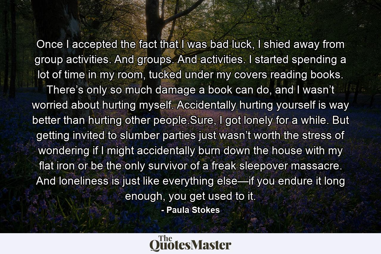 Once I accepted the fact that I was bad luck, I shied away from group activities. And groups. And activities. I started spending a lot of time in my room, tucked under my covers reading books. There’s only so much damage a book can do, and I wasn’t worried about hurting myself. Accidentally hurting yourself is way better than hurting other people.Sure, I got lonely for a while. But getting invited to slumber parties just wasn’t worth the stress of wondering if I might accidentally burn down the house with my flat iron or be the only survivor of a freak sleepover massacre. And loneliness is just like everything else—if you endure it long enough, you get used to it. - Quote by Paula Stokes