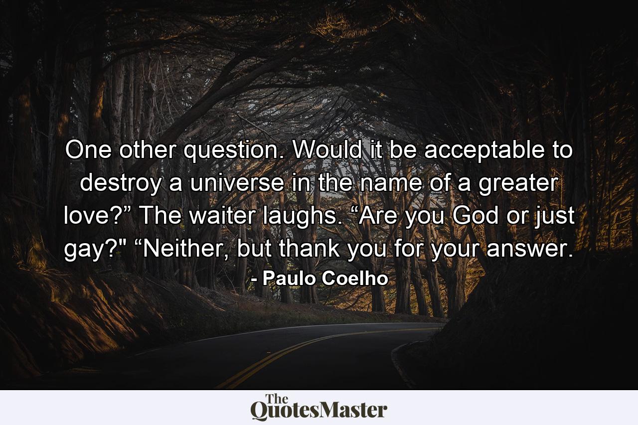 One other question. Would it be acceptable to destroy a universe in the name of a greater love?” The waiter laughs. “Are you God or just gay?