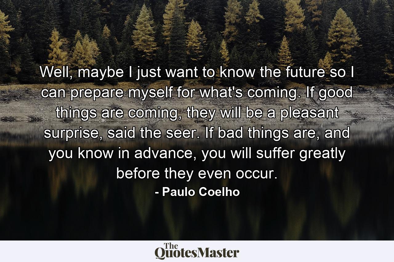 Well, maybe I just want to know the future so I can prepare myself for what's coming. If good things are coming, they will be a pleasant surprise, said the seer. If bad things are, and you know in advance, you will suffer greatly before they even occur. - Quote by Paulo Coelho