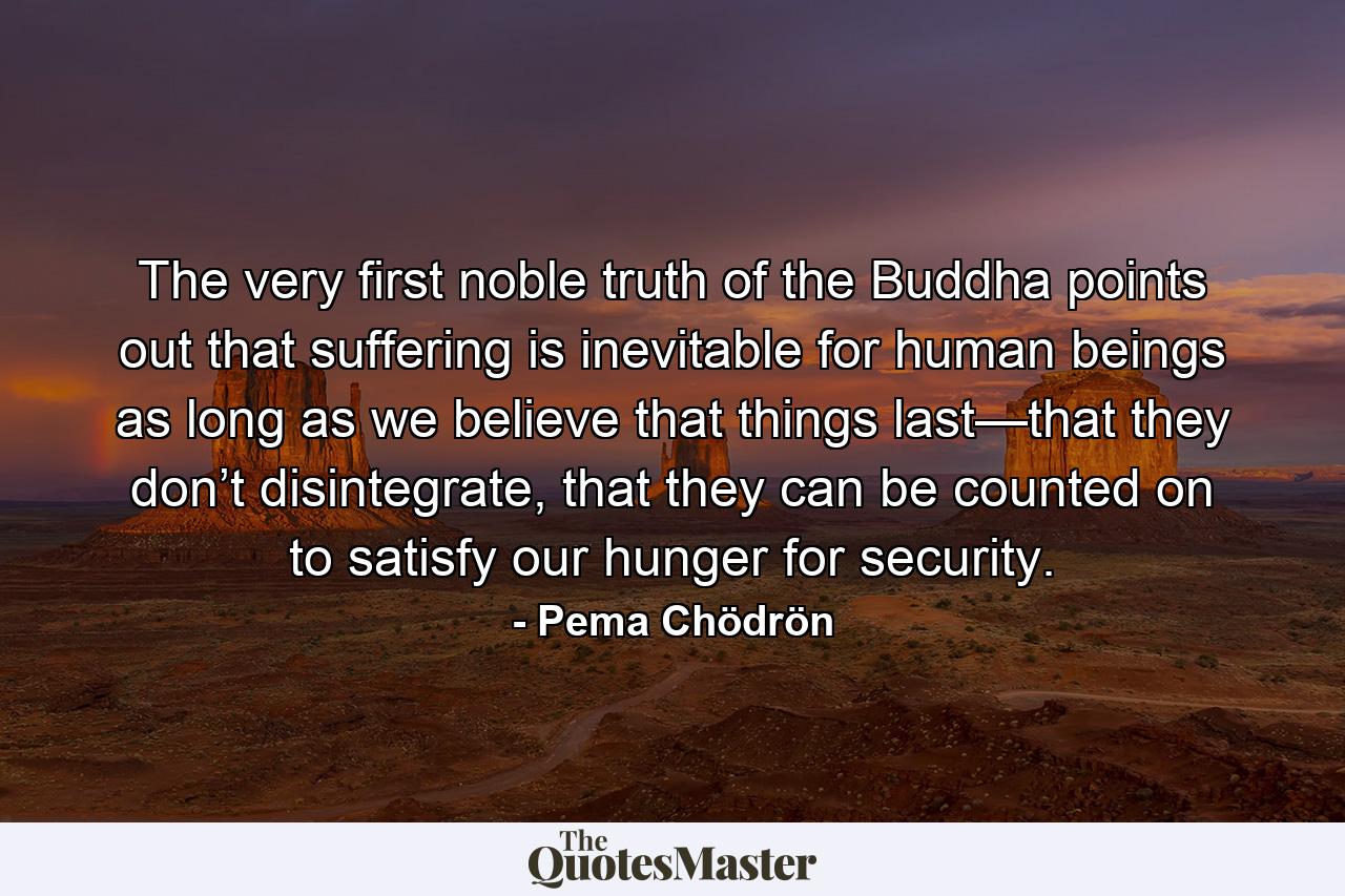 The very first noble truth of the Buddha points out that suffering is inevitable for human beings as long as we believe that things last—that they don’t disintegrate, that they can be counted on to satisfy our hunger for security. - Quote by Pema Chödrön