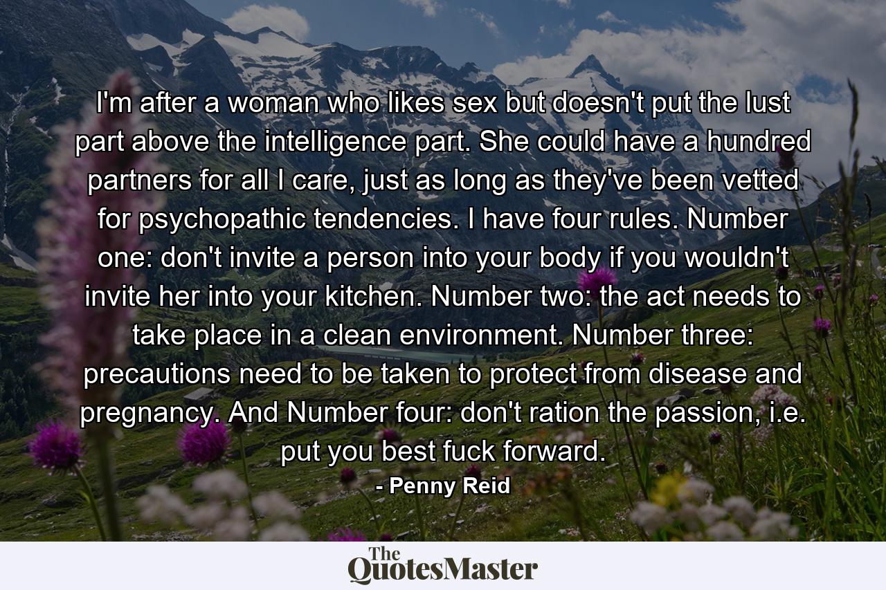 I'm after a woman who likes sex but doesn't put the lust part above the intelligence part. She could have a hundred partners for all I care, just as long as they've been vetted for psychopathic tendencies. I have four rules. Number one: don't invite a person into your body if you wouldn't invite her into your kitchen. Number two: the act needs to take place in a clean environment. Number three: precautions need to be taken to protect from disease and pregnancy. And Number four: don't ration the passion, i.e. put you best fuck forward. - Quote by Penny Reid