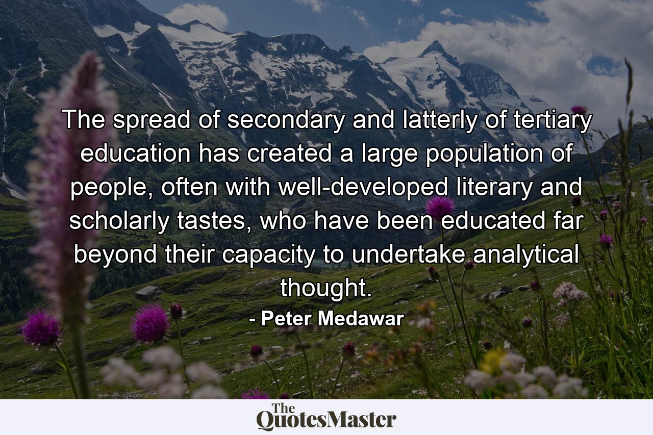 The spread of secondary and latterly of tertiary education has created a large population of people, often with well-developed literary and scholarly tastes, who have been educated far beyond their capacity to undertake analytical thought. - Quote by Peter Medawar