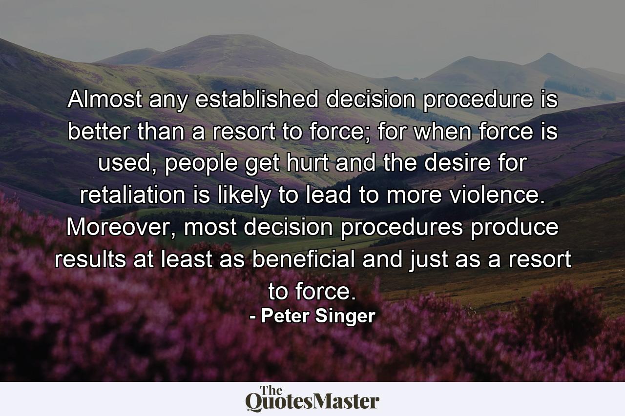 Almost any established decision procedure is better than a resort to force; for when force is used, people get hurt and the desire for retaliation is likely to lead to more violence. Moreover, most decision procedures produce results at least as beneficial and just as a resort to force. - Quote by Peter Singer