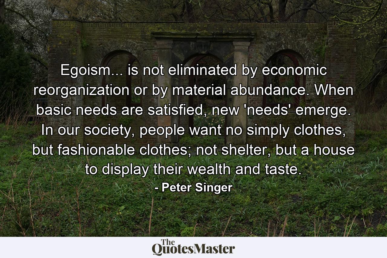 Egoism... is not eliminated by economic reorganization or by material abundance. When basic needs are satisfied, new 'needs' emerge. In our society, people want no simply clothes, but fashionable clothes; not shelter, but a house to display their wealth and taste. - Quote by Peter Singer