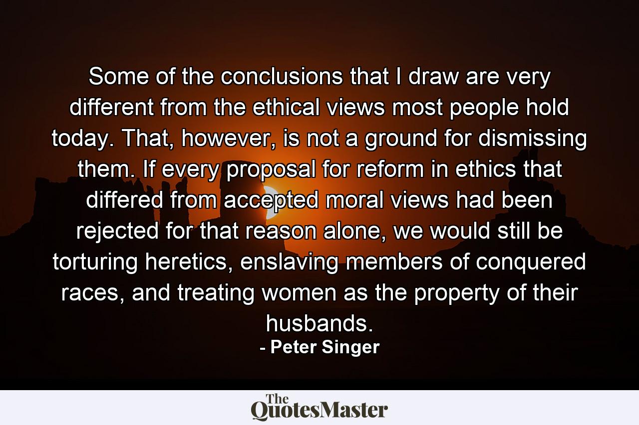 Some of the conclusions that I draw are very different from the ethical views most people hold today. That, however, is not a ground for dismissing them. If every proposal for reform in ethics that differed from accepted moral views had been rejected for that reason alone, we would still be torturing heretics, enslaving members of conquered races, and treating women as the property of their husbands. - Quote by Peter Singer