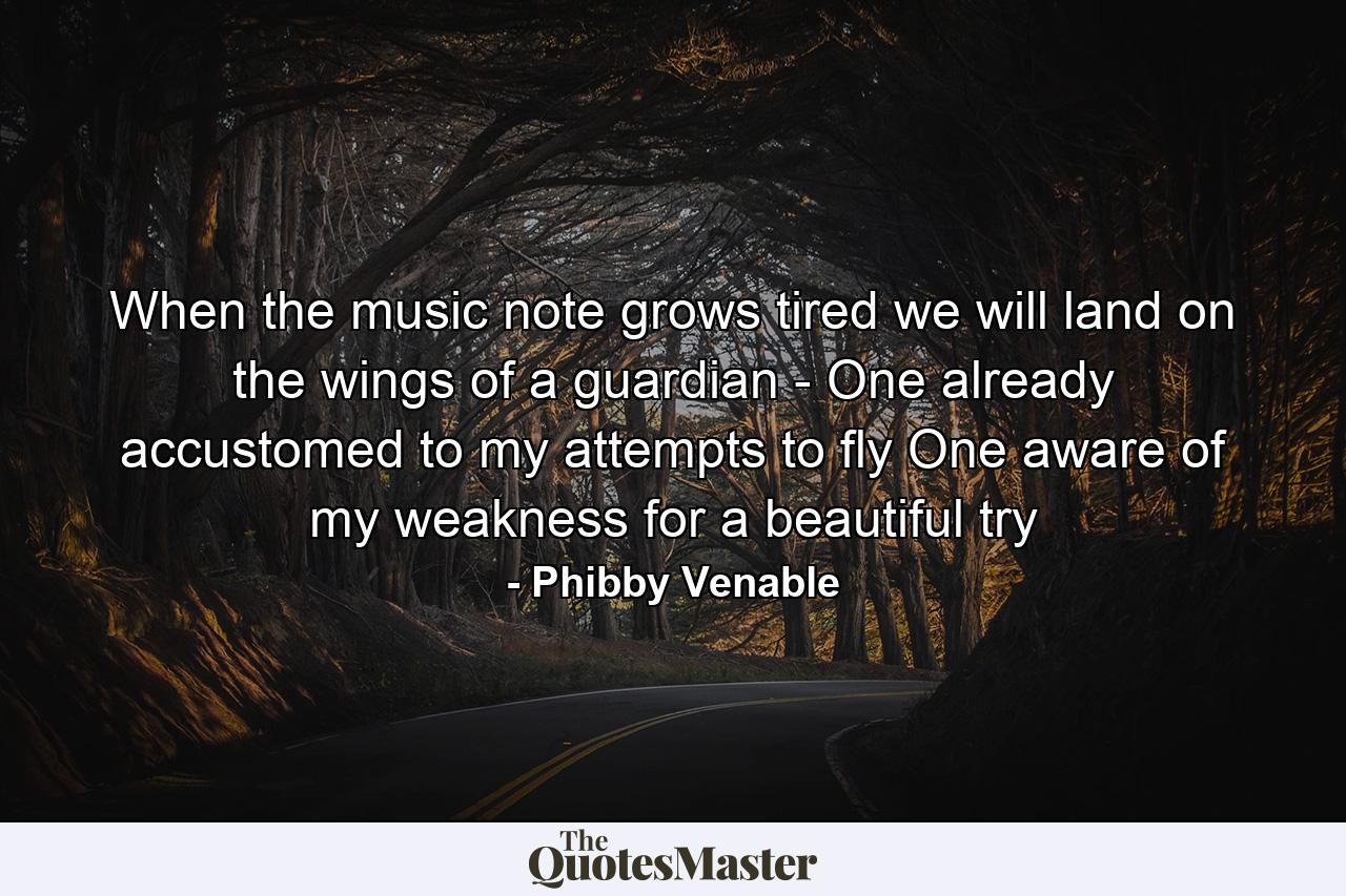 When the music note grows tired we will land on the wings of a guardian - One already accustomed to my attempts to fly One aware of my weakness for a beautiful try - Quote by Phibby Venable