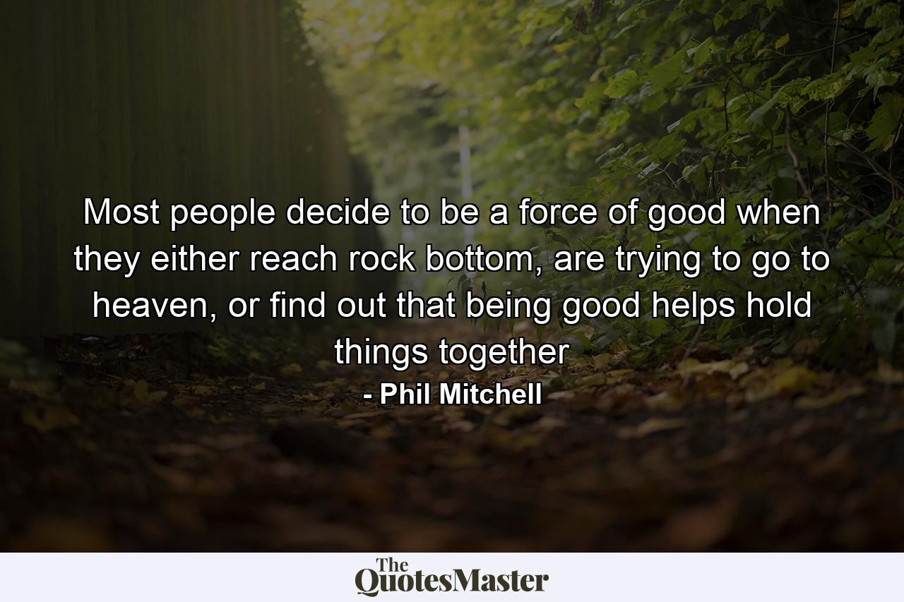 Most people decide to be a force of good when they either reach rock bottom, are trying to go to heaven, or find out that being good helps hold things together - Quote by Phil Mitchell