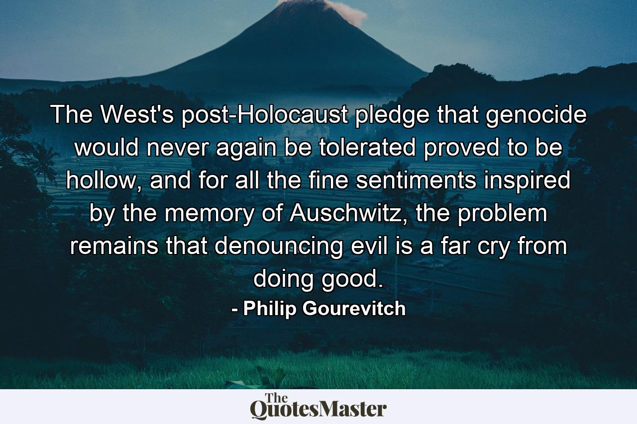 The West's post-Holocaust pledge that genocide would never again be tolerated proved to be hollow, and for all the fine sentiments inspired by the memory of Auschwitz, the problem remains that denouncing evil is a far cry from doing good. - Quote by Philip Gourevitch