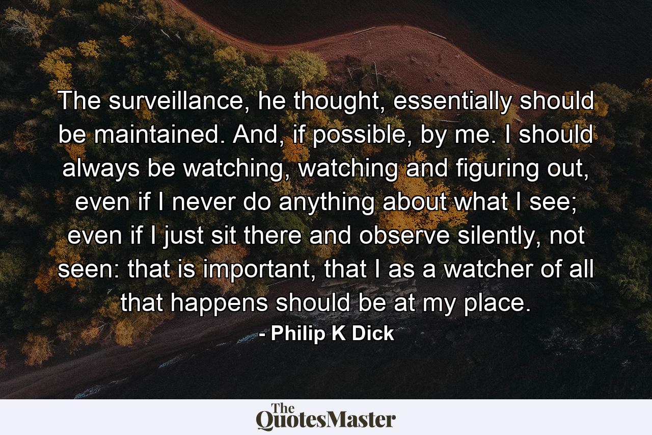 The surveillance, he thought, essentially should be maintained. And, if possible, by me. I should always be watching, watching and figuring out, even if I never do anything about what I see; even if I just sit there and observe silently, not seen: that is important, that I as a watcher of all that happens should be at my place. - Quote by Philip K Dick