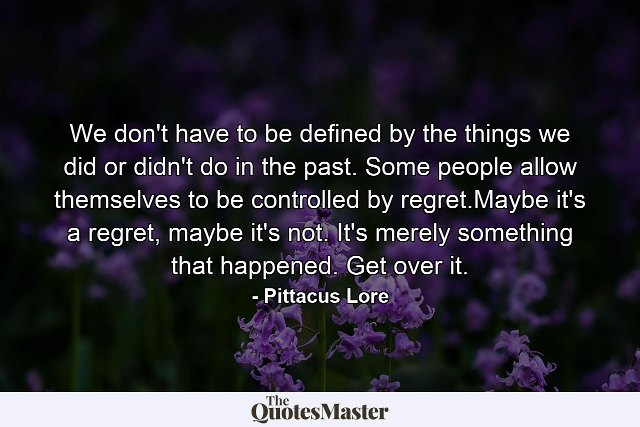 We don't have to be defined by the things we did or didn't do in the past. Some people allow themselves to be controlled by regret.Maybe it's a regret, maybe it's not. It's merely something that happened. Get over it. - Quote by Pittacus Lore