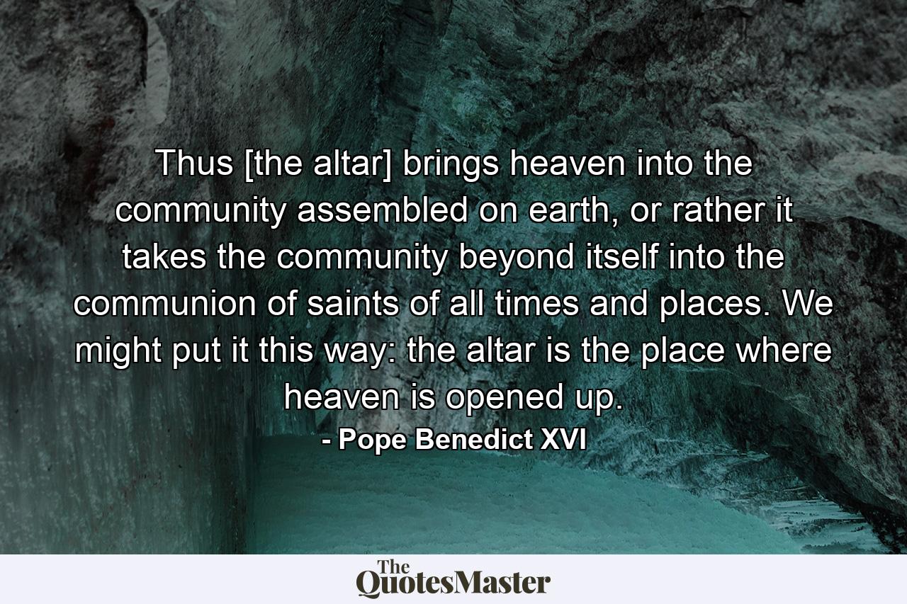 Thus [the altar] brings heaven into the community assembled on earth, or rather it takes the community beyond itself into the communion of saints of all times and places. We might put it this way: the altar is the place where heaven is opened up. - Quote by Pope Benedict XVI