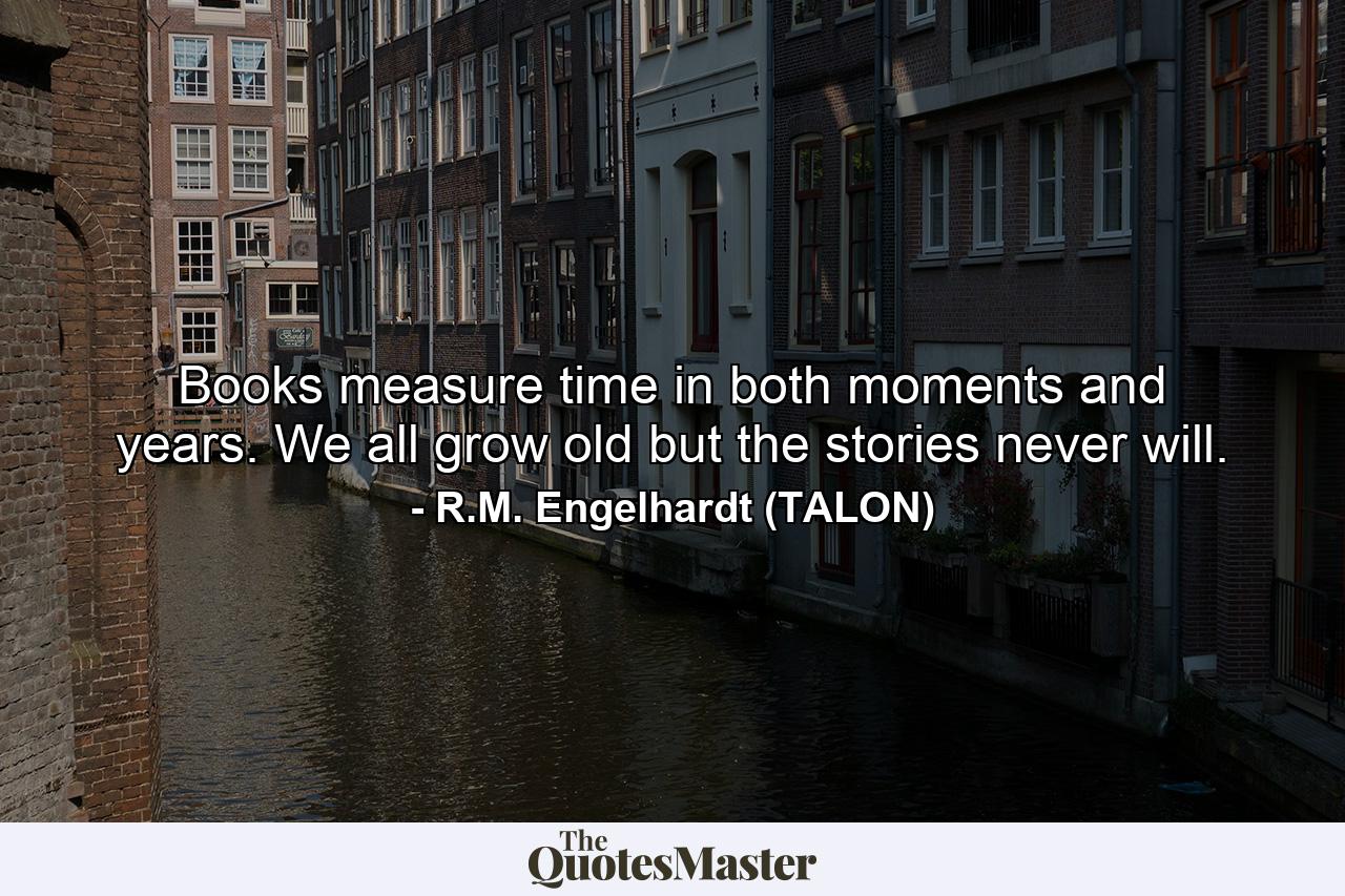 Books measure time in both moments and years. We all grow old but the stories never will. - Quote by R.M. Engelhardt (TALON)