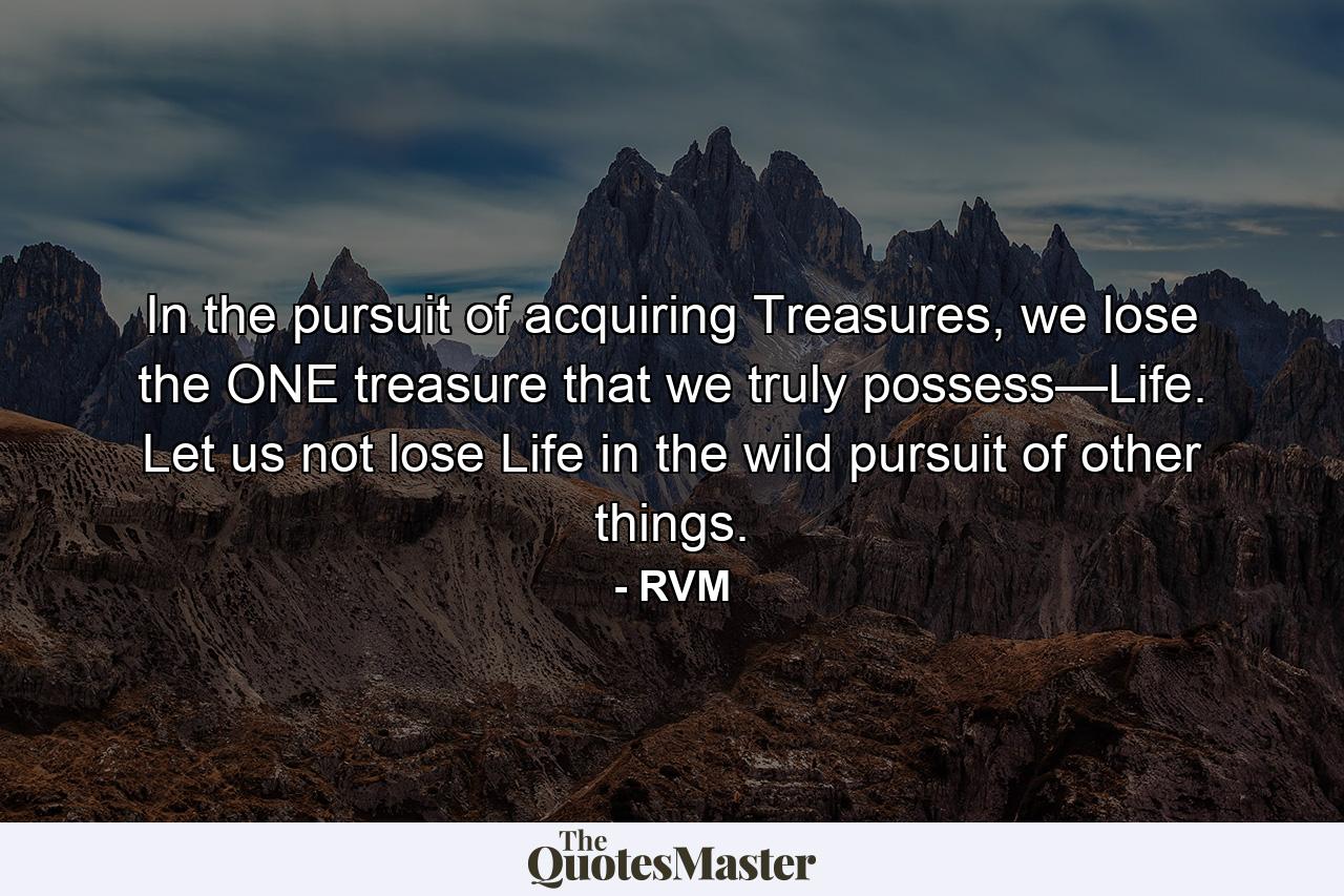 In the pursuit of acquiring Treasures, we lose the ONE treasure that we truly possess—Life. Let us not lose Life in the wild pursuit of other things. - Quote by RVM