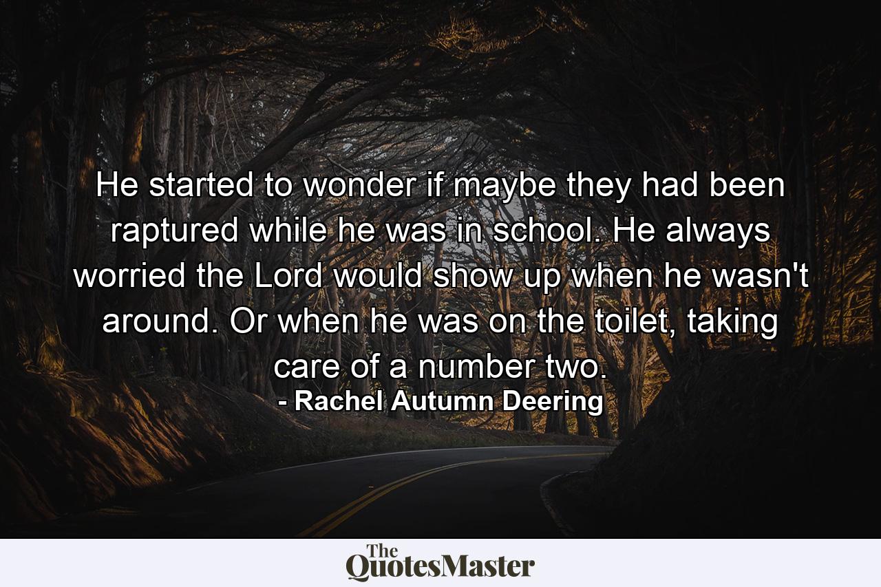 He started to wonder if maybe they had been raptured while he was in school. He always worried the Lord would show up when he wasn't around. Or when he was on the toilet, taking care of a number two. - Quote by Rachel Autumn Deering