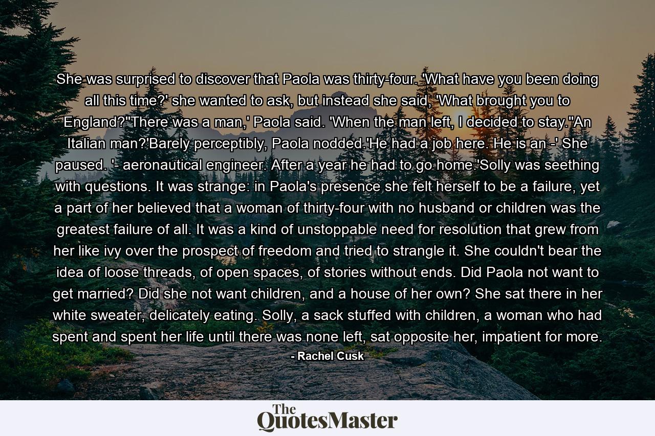 She was surprised to discover that Paola was thirty-four. 'What have you been doing all this time?' she wanted to ask, but instead she said, 'What brought you to England?''There was a man,' Paola said. 'When the man left, I decided to stay.''An Italian man?'Barely perceptibly, Paola nodded.'He had a job here. He is an -' She paused. '- aeronautical engineer. After a year he had to go home.'Solly was seething with questions. It was strange: in Paola's presence she felt herself to be a failure, yet a part of her believed that a woman of thirty-four with no husband or children was the greatest failure of all. It was a kind of unstoppable need for resolution that grew from her like ivy over the prospect of freedom and tried to strangle it. She couldn't bear the idea of loose threads, of open spaces, of stories without ends. Did Paola not want to get married? Did she not want children, and a house of her own? She sat there in her white sweater, delicately eating. Solly, a sack stuffed with children, a woman who had spent and spent her life until there was none left, sat opposite her, impatient for more. - Quote by Rachel Cusk